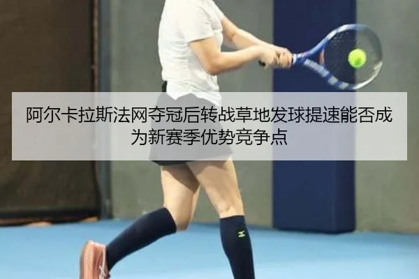 阿尔卡拉斯法网夺冠后转战草地发球提速能否成为新赛季优势竞争点