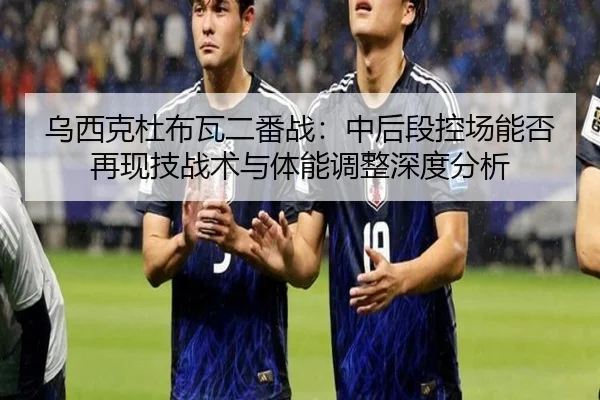 乌西克杜布瓦二番战：中后段控场能否再现技战术与体能调整深度分析
